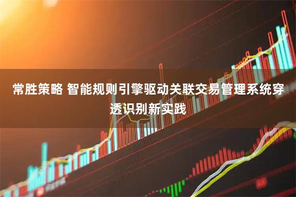常胜策略 智能规则引擎驱动关联交易管理系统穿透识别新实践