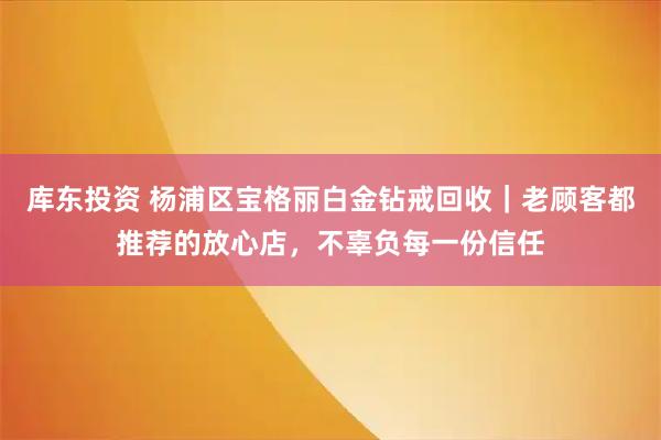 库东投资 杨浦区宝格丽白金钻戒回收｜老顾客都推荐的放心店，不辜负每一份信任