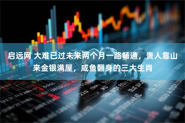 启远网 大难已过未来两个月一路畅通，贵人靠山来金银满屋，咸鱼翻身的三大生肖