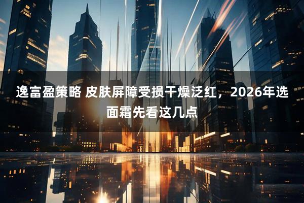 逸富盈策略 皮肤屏障受损干燥泛红，2026年选面霜先看这几点