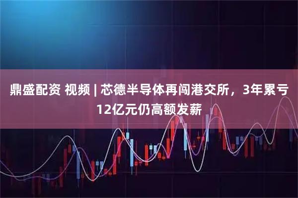 鼎盛配资 视频 | 芯德半导体再闯港交所，3年累亏12亿元仍高额发薪