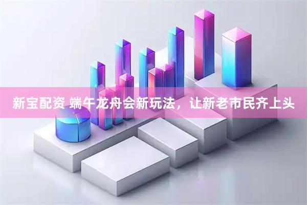新宝配资 端午龙舟会新玩法，让新老市民齐上头