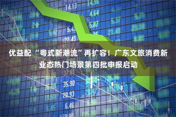 优益配 “粤式新潮流”再扩容！广东文旅消费新业态热门场景第四批申报启动