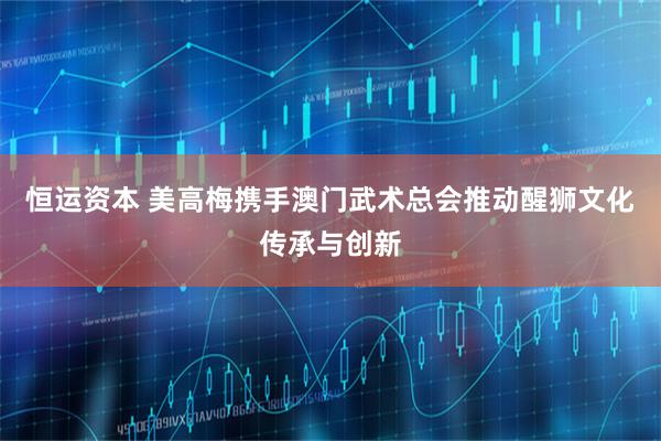 恒运资本 美高梅携手澳门武术总会推动醒狮文化传承与创新