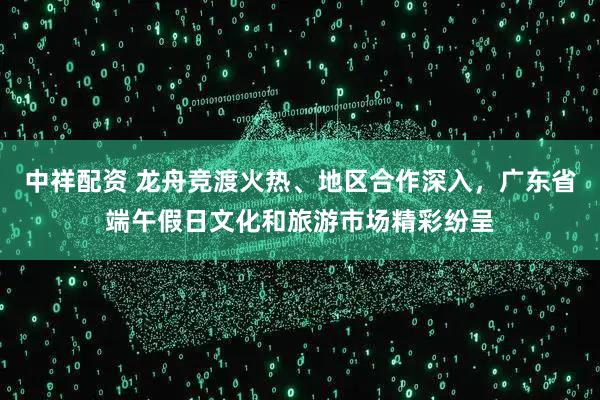 中祥配资 龙舟竞渡火热、地区合作深入，广东省端午假日文化和旅游市场精彩纷呈