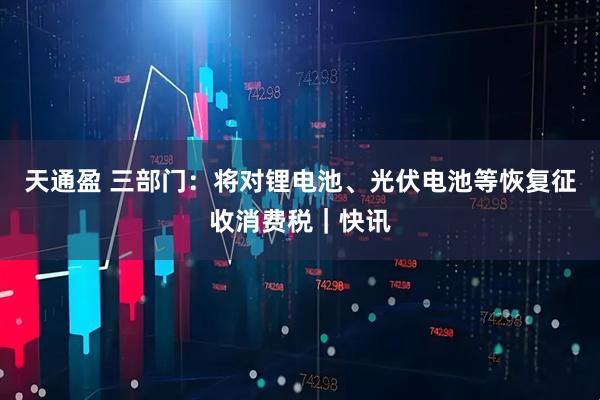 天通盈 三部门：将对锂电池、光伏电池等恢复征收消费税｜快讯