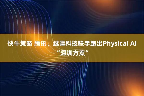 快牛策略 腾讯、越疆科技联手跑出Physical AI“深圳方案”