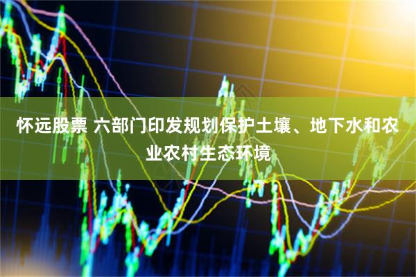 怀远股票 六部门印发规划保护土壤、地下水和农业农村生态环境