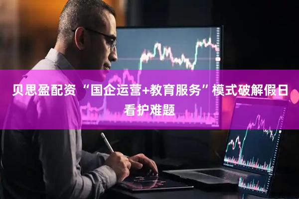 贝思盈配资 “国企运营+教育服务”模式破解假日看护难题