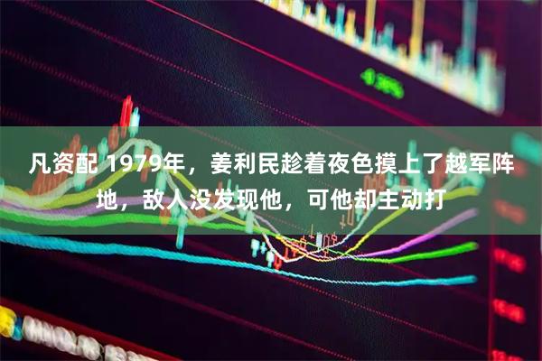 凡资配 1979年，姜利民趁着夜色摸上了越军阵地，敌人没发现他，可他却主动打